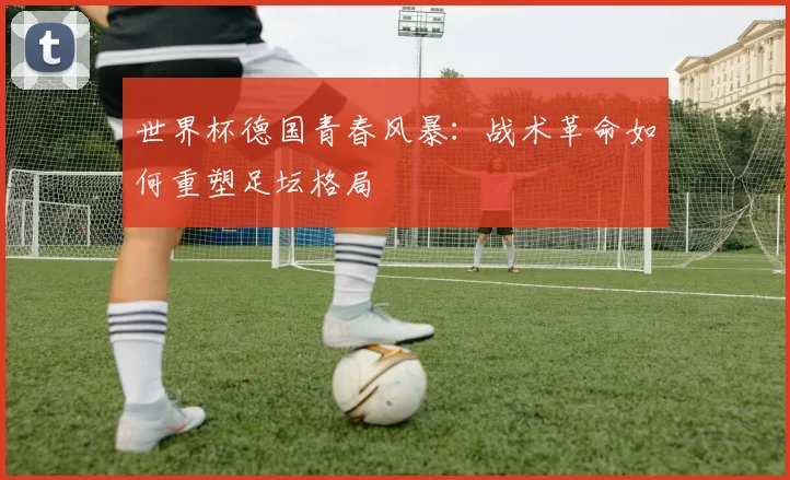 世界杯德国青春风暴:战术革命如何重塑足坛格局