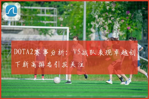 DOTA2赛事分析:V5战队表现卓越创下新高排名引发关注