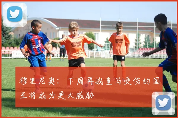穆里尼奥：下周再战皇马受伤的国王将成为更大威胁