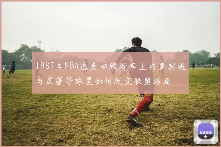 1987年NBA选秀回顾海军上将罗宾逊与皮蓬等球星如何改变联盟格局
