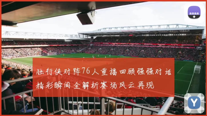 独行侠对阵76人重播回顾强强对话精彩瞬间全解析赛场风云再现