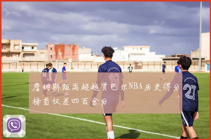 詹姆斯距离超越贾巴尔NBA历史得分榜首仅差四百余分