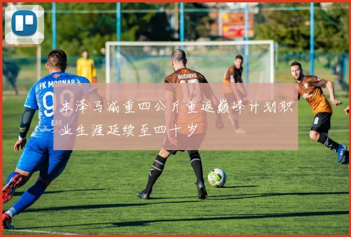 本泽马减重四公斤重返巅峰计划职业生涯延续至四十岁