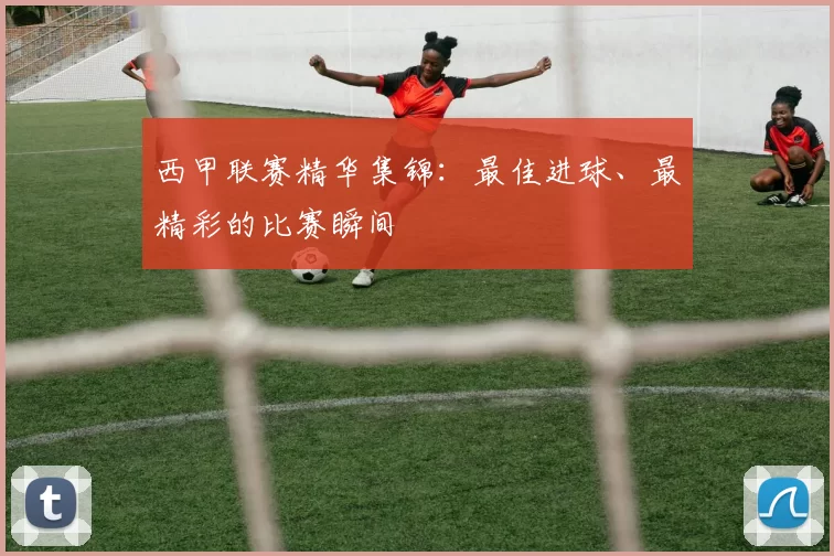 西甲联赛精华集锦：最佳进球、最精彩的比赛瞬间