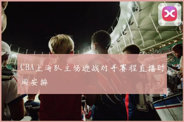 CBA上海队主场迎战对手赛程直播时间安排