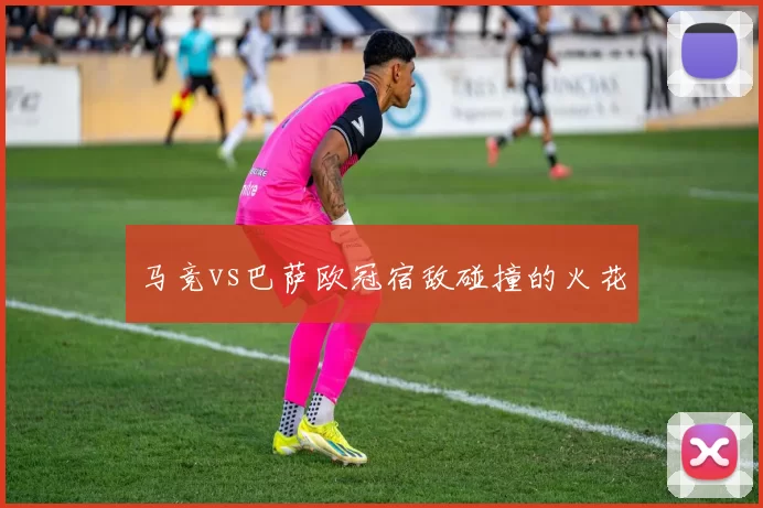 马竞vs巴萨欧冠宿敌碰撞的火花