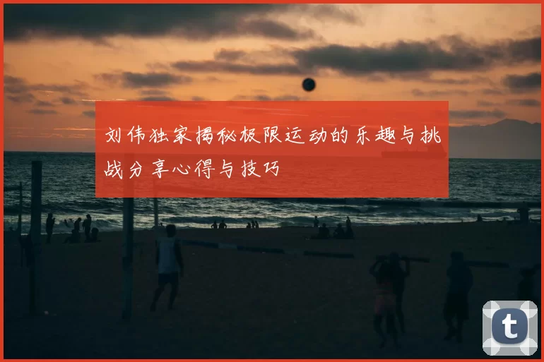 刘伟独家揭秘极限运动的乐趣与挑战分享心得与技巧