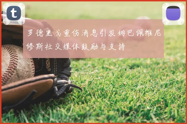 罗德里戈重伤消息引发姆巴佩维尼修斯社交媒体鼓励与支持