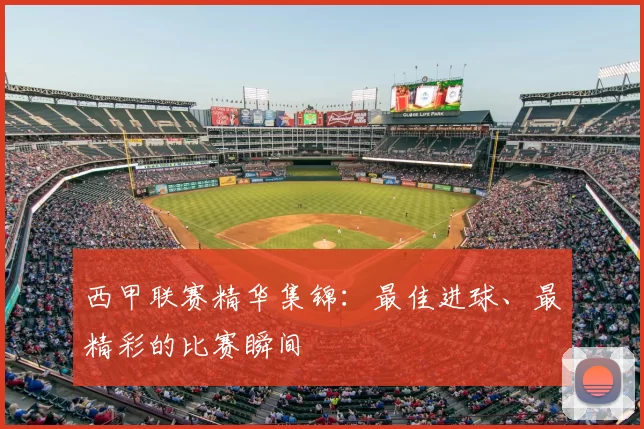 西甲联赛精华集锦：最佳进球、最精彩的比赛瞬间