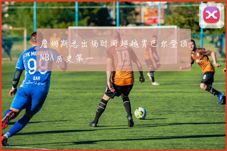詹姆斯总出场时间超越贾巴尔登顶NBA历史第一