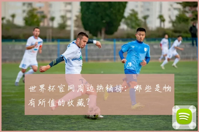 世界杯官网周边热销榜:哪些是物有所值的收藏?