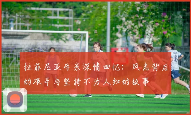拉菲尼亚母亲深情回忆：风光背后的艰辛与坚持不为人知的故事