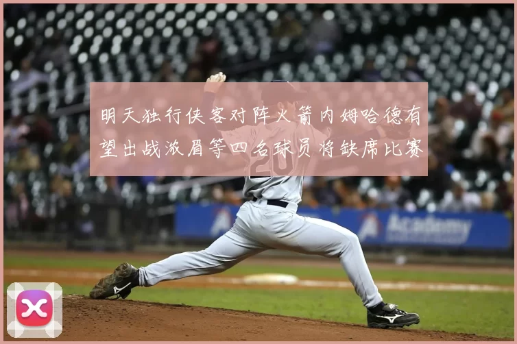 明天独行侠客对阵火箭内姆哈德有望出战浓眉等四名球员将缺席比赛