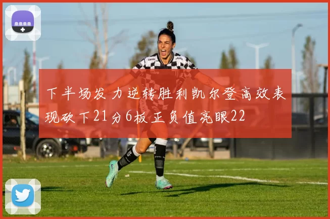 下半场发力逆转胜利凯尔登高效表现砍下21分6板正负值亮眼22