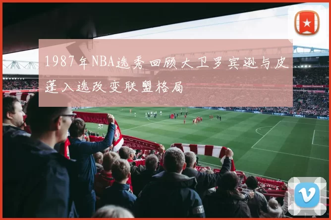1987年NBA选秀回顾大卫罗宾逊与皮蓬入选改变联盟格局