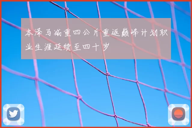 本泽马减重四公斤重返巅峰计划职业生涯延续至四十岁