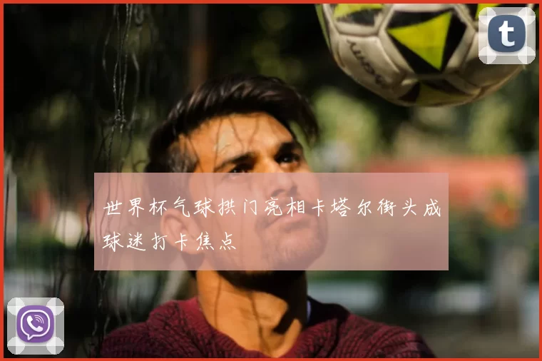 世界杯气球拱门亮相卡塔尔街头成球迷打卡焦点