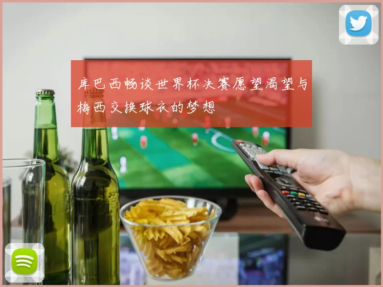 库巴西畅谈世界杯决赛愿望渴望与梅西交换球衣的梦想