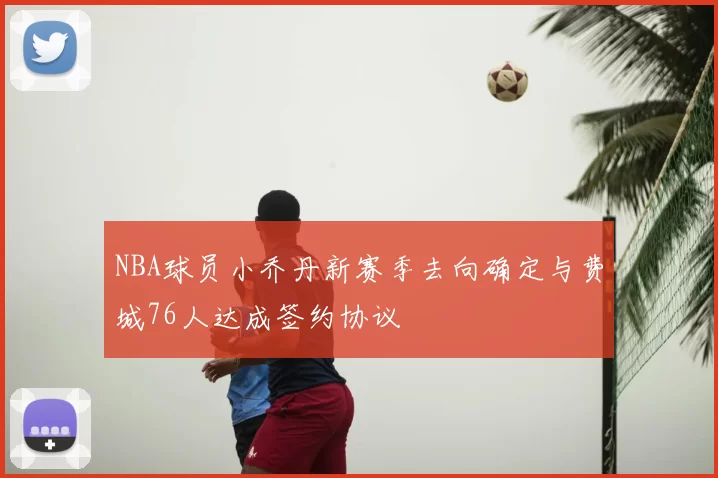 NBA球员小乔丹新赛季去向确定与费城76人达成签约协议