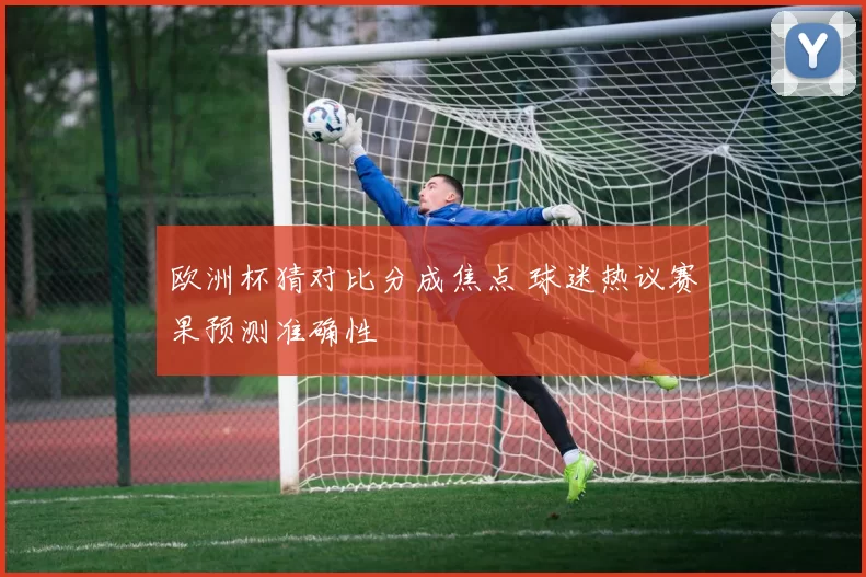 欧洲杯猜对比分成焦点 球迷热议赛果预测准确性