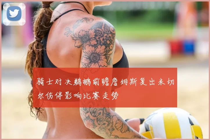 骑士对决鹈鹕前瞻詹姆斯复出米切尔伤停影响比赛走势