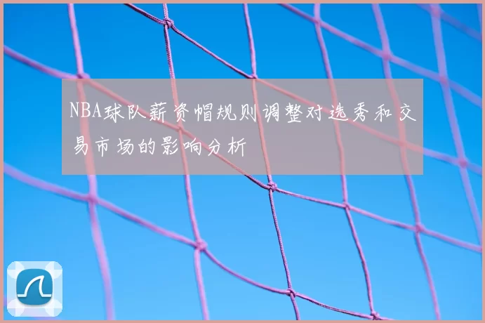 NBA球队薪资帽规则调整对选秀和交易市场的影响分析