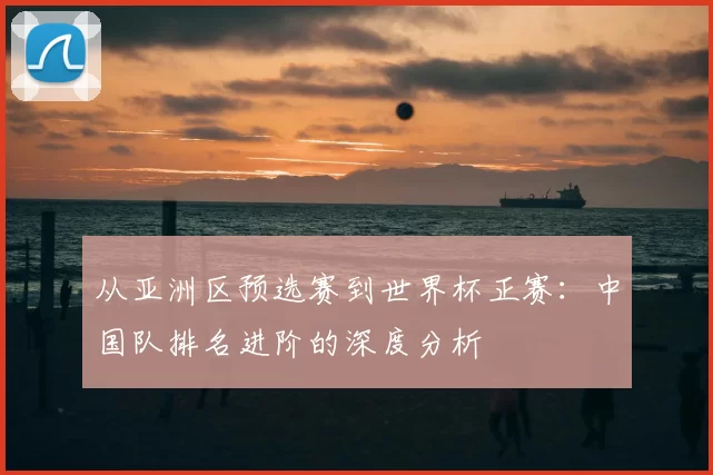 从亚洲区预选赛到世界杯正赛：中国队排名进阶的深度分析