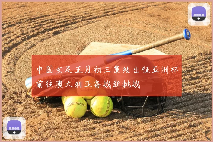 中国女足正月初三集结出征亚洲杯前往澳大利亚备战新挑战