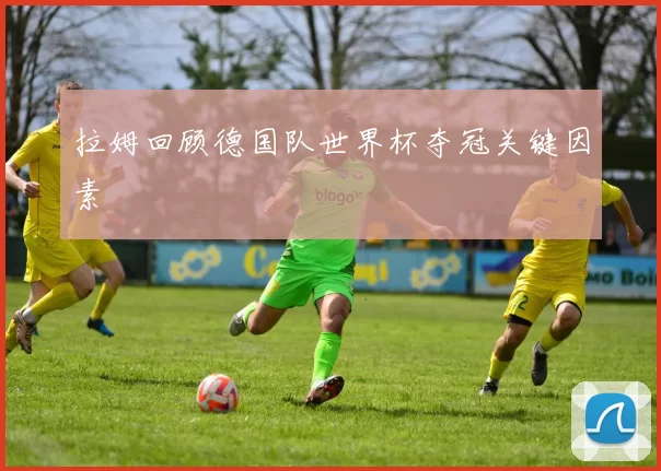拉姆回顾德国队世界杯夺冠关键因素