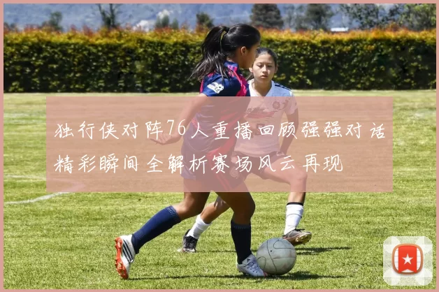 独行侠对阵76人重播回顾强强对话精彩瞬间全解析赛场风云再现