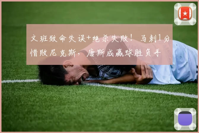 文班致命失误+绝杀失败！马刺1分惜败尼克斯，唐斯成赢球胜负手