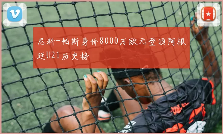 尼科-帕斯身价8000万欧元登顶阿根廷U21历史榜