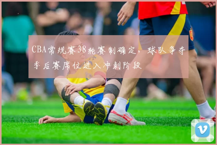 CBA常规赛38轮赛制确定，球队争夺季后赛席位进入冲刺阶段