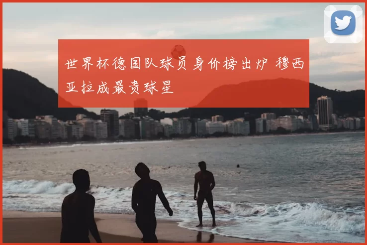 世界杯德国队球员身价榜出炉 穆西亚拉成最贵球星