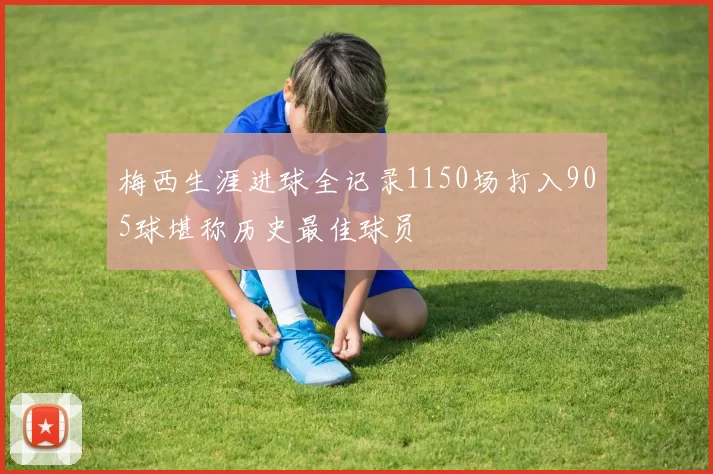梅西生涯进球全记录1150场打入905球堪称历史最佳球员