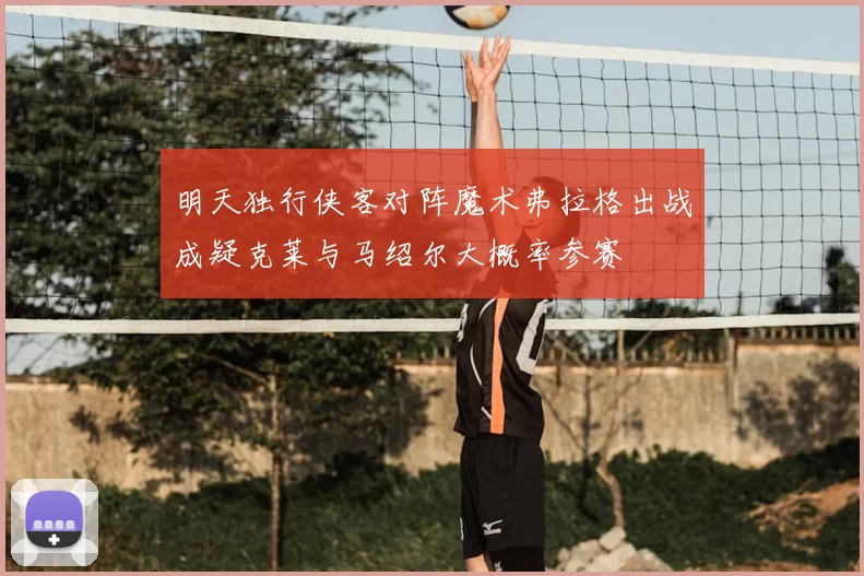 明天独行侠客对阵魔术弗拉格出战成疑克莱与马绍尔大概率参赛