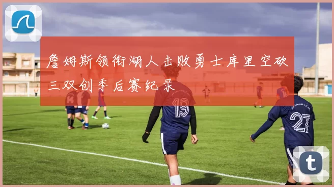 詹姆斯领衔湖人击败勇士库里空砍三双创季后赛纪录
