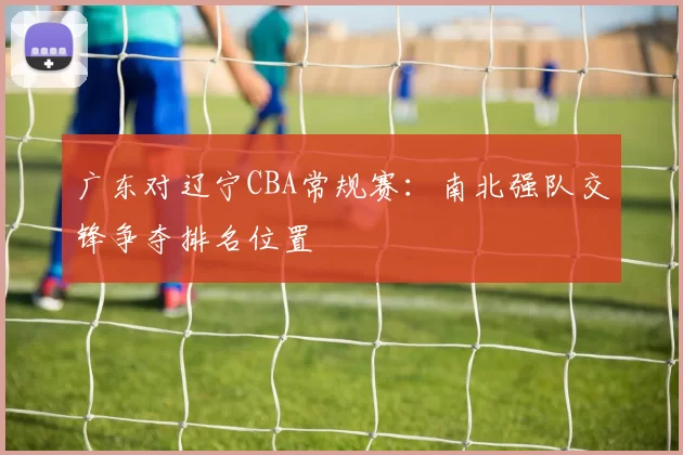 广东对辽宁CBA常规赛：南北强队交锋争夺排名位置