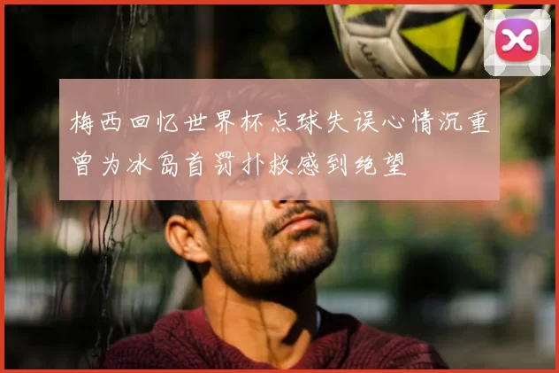 梅西回忆世界杯点球失误心情沉重曾为冰岛首罚扑救感到绝望