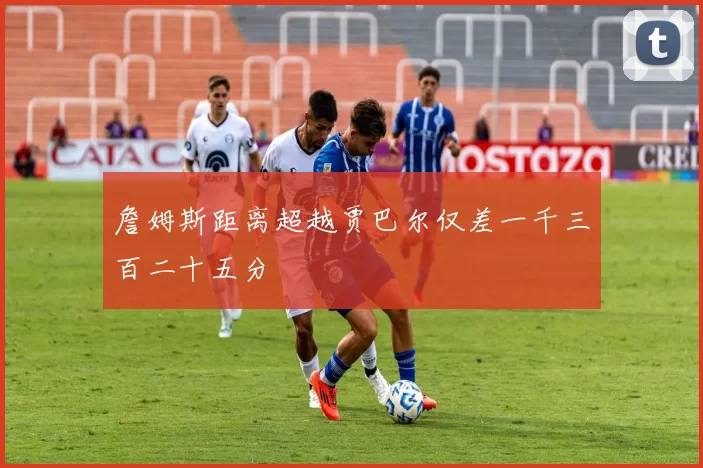 詹姆斯距离超越贾巴尔仅差一千三百二十五分