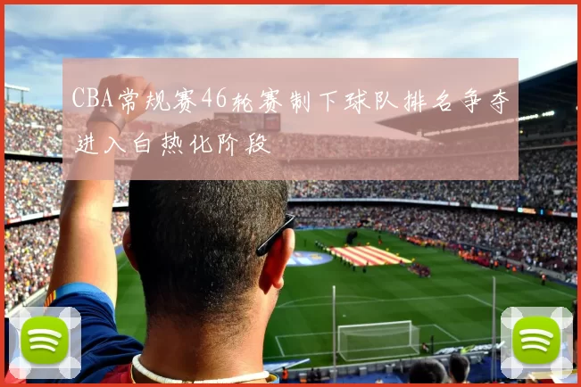 CBA常规赛46轮赛制下球队排名争夺进入白热化阶段