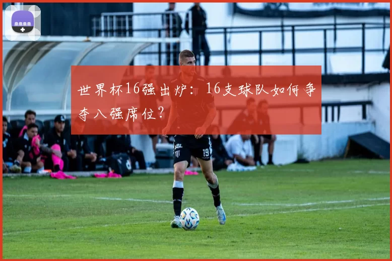 世界杯16强出炉：16支球队如何争夺八强席位？