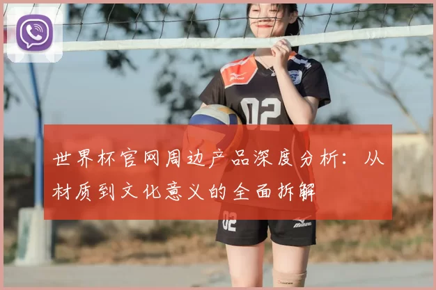世界杯官网周边产品深度分析:从材质到文化意义的全面拆解