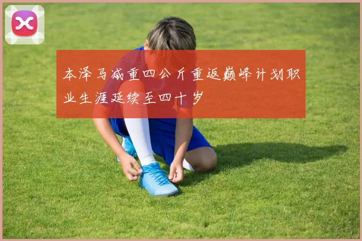 本泽马减重四公斤重返巅峰计划职业生涯延续至四十岁