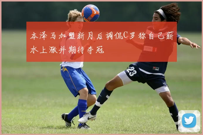本泽马加盟新月后调侃C罗称自己薪水上涨并期待夺冠