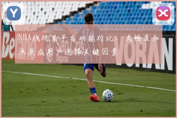 NBA线观看平台功能对比，流畅度和画质成用户选择关键因素