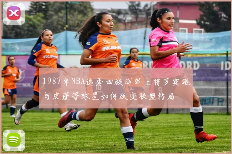 1987年NBA选秀回顾海军上将罗宾逊与皮蓬等球星如何改变联盟格局