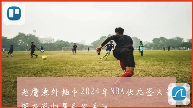 老鹰意外抽中2024年NBA状元签火箭探花签归属引发关注