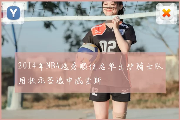 2014年NBA选秀顺位名单出炉骑士队用状元签选中威金斯