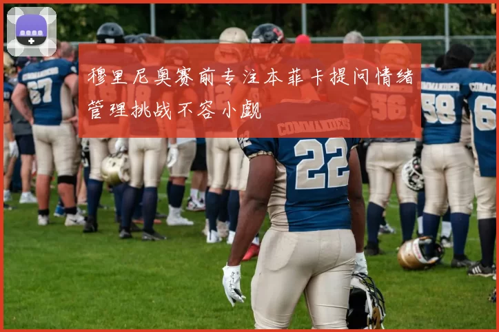 穆里尼奥赛前专注本菲卡提问情绪管理挑战不容小觑